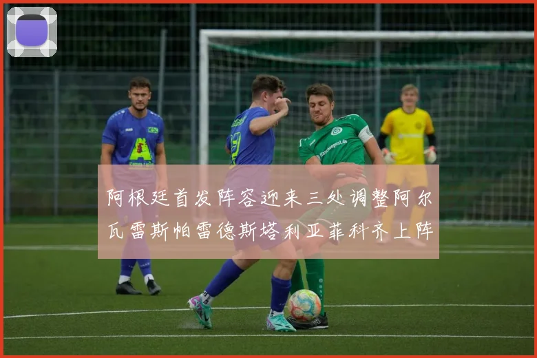 阿根廷首发阵容迎来三处调整阿尔瓦雷斯帕雷德斯塔利亚菲科齐上阵