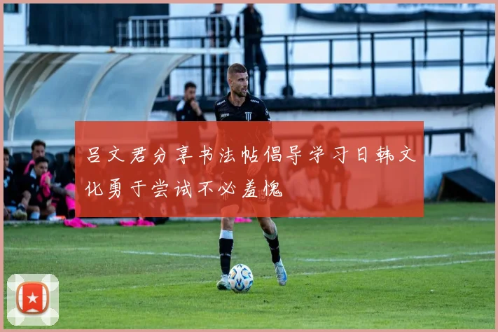 吕文君分享书法帖倡导学习日韩文化勇于尝试不必羞愧