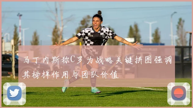 马丁内斯称C罗为战略关键拼图强调其榜样作用与团队价值