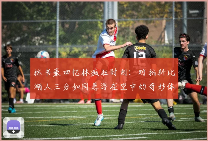 林书豪回忆林疯狂时刻：对抗科比湖人三分如同悬浮在空中的奇妙体验