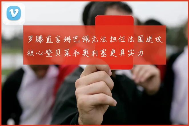 罗滕直言姆巴佩无法担任法国进攻核心登贝莱和奥利塞更具实力