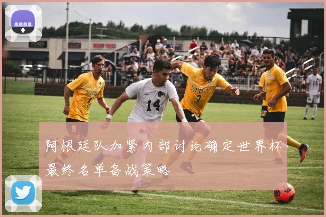 阿根廷队加紧内部讨论确定世界杯最终名单备战策略