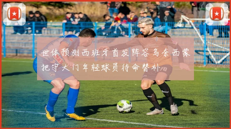 世体预测西班牙首发阵容乌奈西蒙把守大门年轻球员待命替补