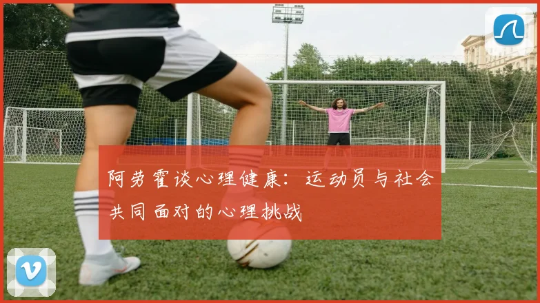阿劳霍谈心理健康：运动员与社会共同面对的心理挑战