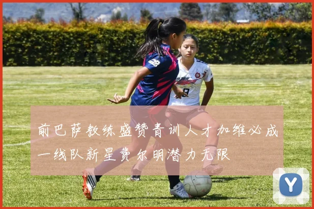 前巴萨教练盛赞青训人才加维必成一线队新星费尔明潜力无限