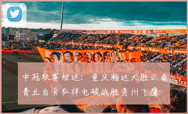 中冠联赛综述：重庆瀚达大胜云南青丘自贡弘祥电碳战胜贵州飞鹰