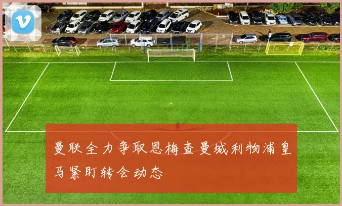 曼联全力争取恩梅查曼城利物浦皇马紧盯转会动态