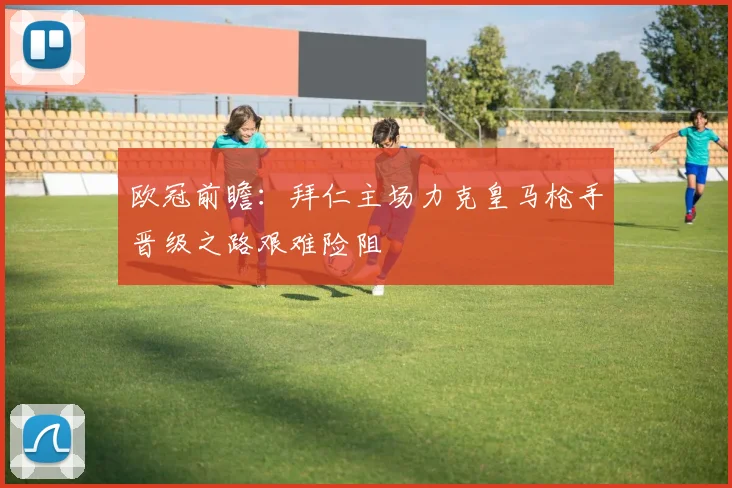 欧冠前瞻：拜仁主场力克皇马枪手晋级之路艰难险阻