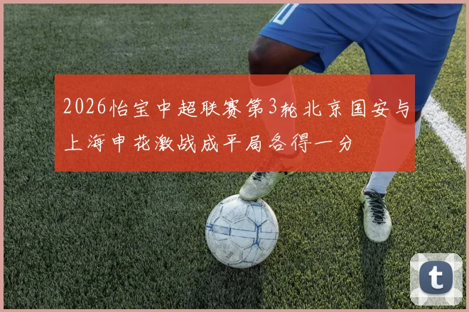 2026怡宝中超联赛第3轮北京国安与上海申花激战成平局各得一分