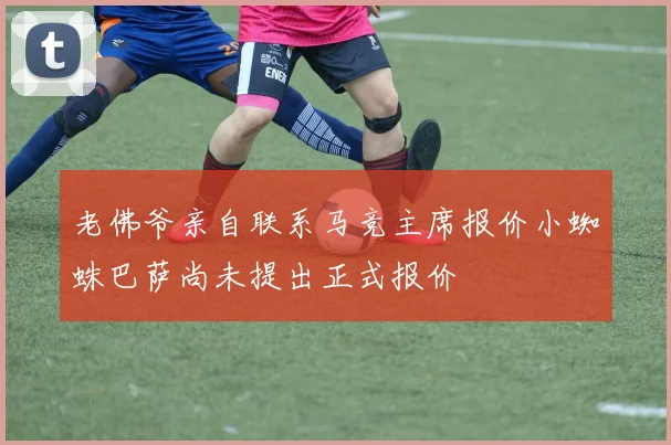 老佛爷亲自联系马竞主席报价小蜘蛛巴萨尚未提出正式报价