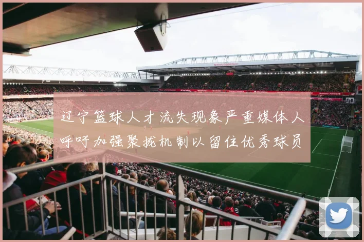 辽宁篮球人才流失现象严重媒体人呼吁加强聚拢机制以留住优秀球员