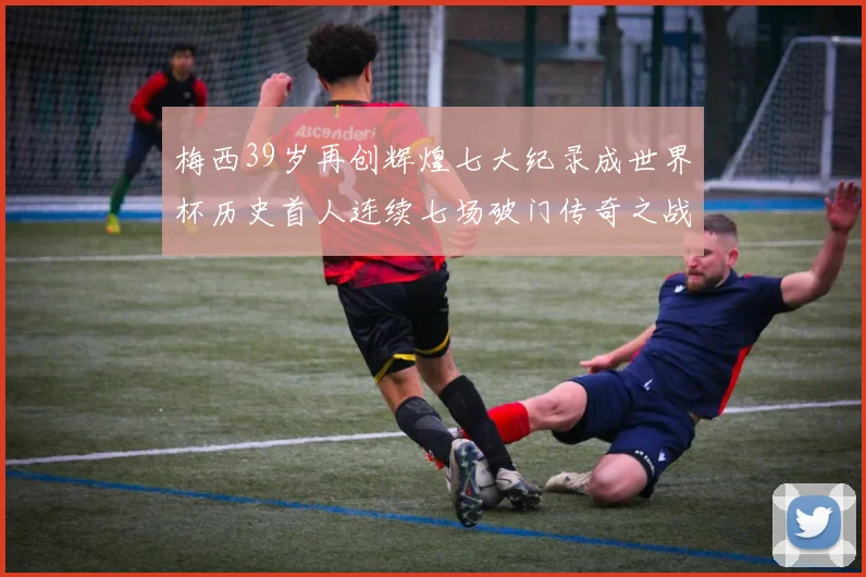 梅西39岁再创辉煌七大纪录成世界杯历史首人连续七场破门传奇之战