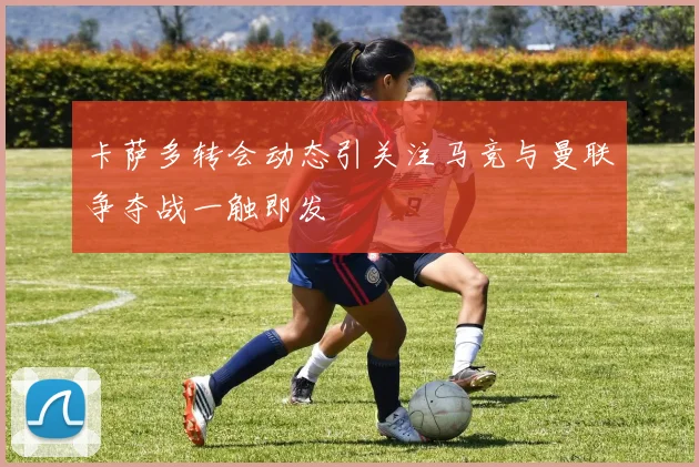 卡萨多转会动态引关注马竞与曼联争夺战一触即发