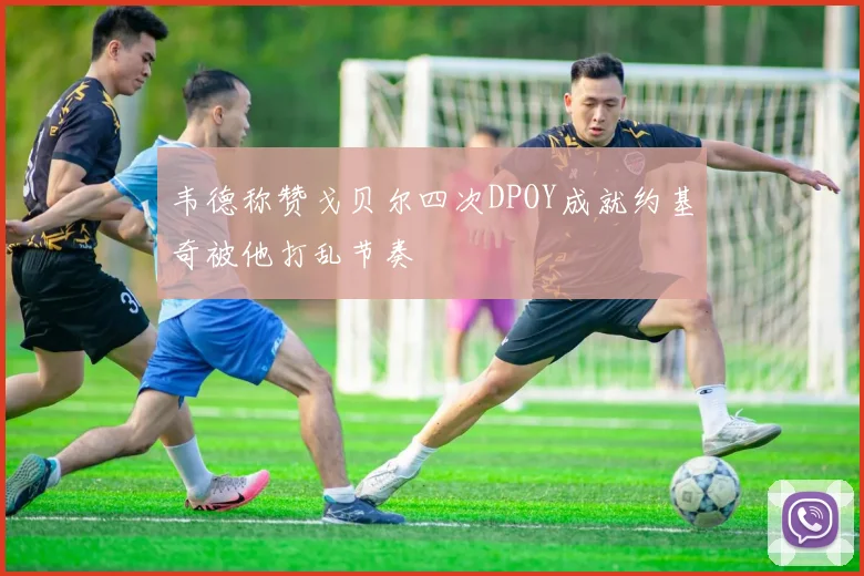 韦德称赞戈贝尔四次DPOY成就约基奇被他打乱节奏