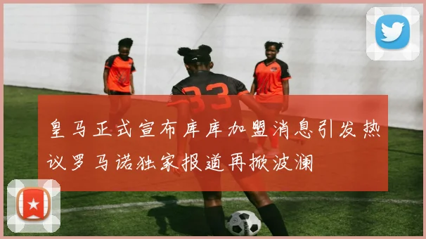 皇马正式宣布库库加盟消息引发热议罗马诺独家报道再掀波澜