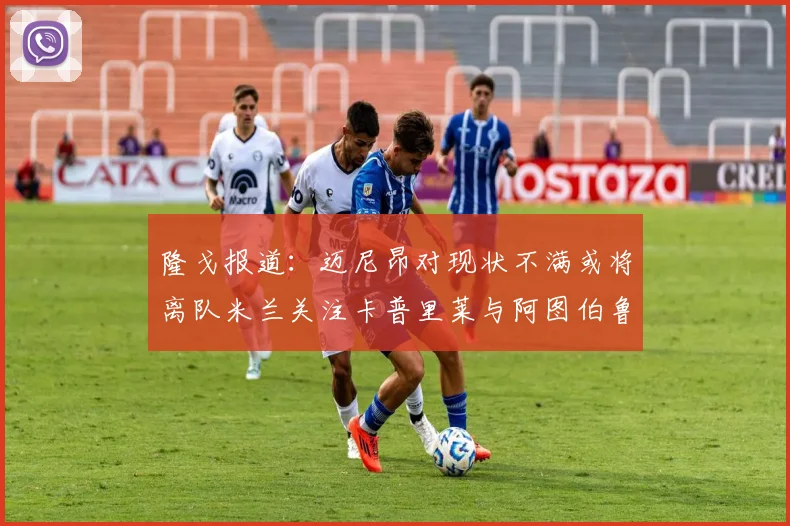 隆戈报道：迈尼昂对现状不满或将离队米兰关注卡普里莱与阿图伯鲁转会动态