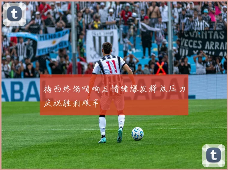 梅西终场哨响后情绪爆发释放压力庆祝胜利艰辛