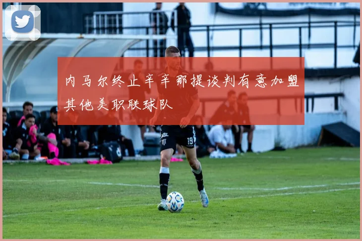 内马尔终止辛辛那提谈判有意加盟其他美职联球队