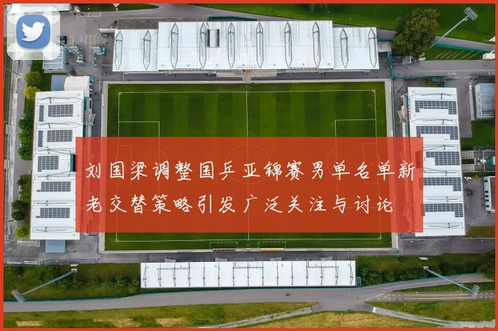 刘国梁调整国乒亚锦赛男单名单新老交替策略引发广泛关注与讨论