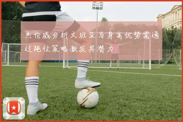 杰伦威分析文班亚马身高优势需通过跑位策略激发其潜力