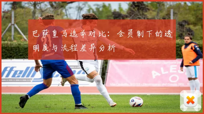巴萨皇马选举对比：会员制下的透明度与流程差异分析