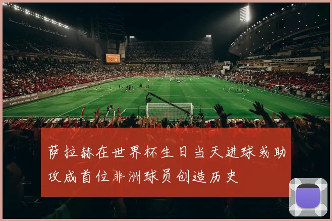 萨拉赫在世界杯生日当天进球或助攻成首位非洲球员创造历史