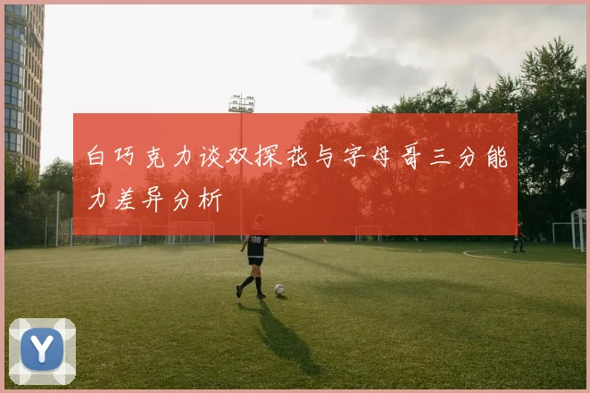 白巧克力谈双探花与字母哥三分能力差异分析