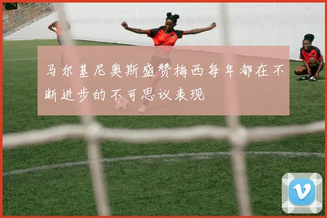 马尔基尼奥斯盛赞梅西每年都在不断进步的不可思议表现