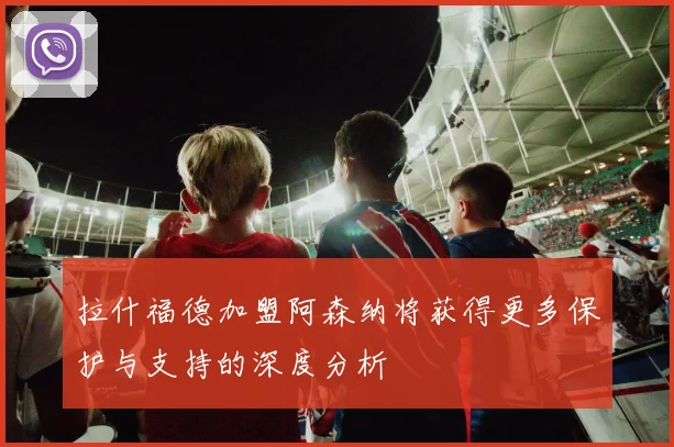 拉什福德加盟阿森纳将获得更多保护与支持的深度分析