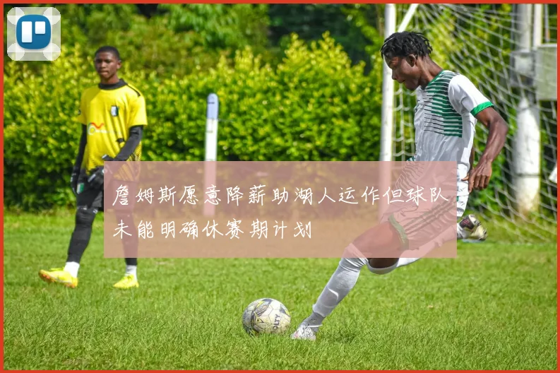 詹姆斯愿意降薪助湖人运作但球队未能明确休赛期计划
