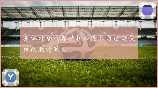 深体外场响起沙拉拉音乐与运动交织的激情时刻