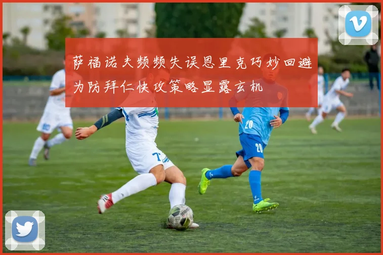 萨福诺夫频频失误恩里克巧妙回避为防拜仁快攻策略显露玄机