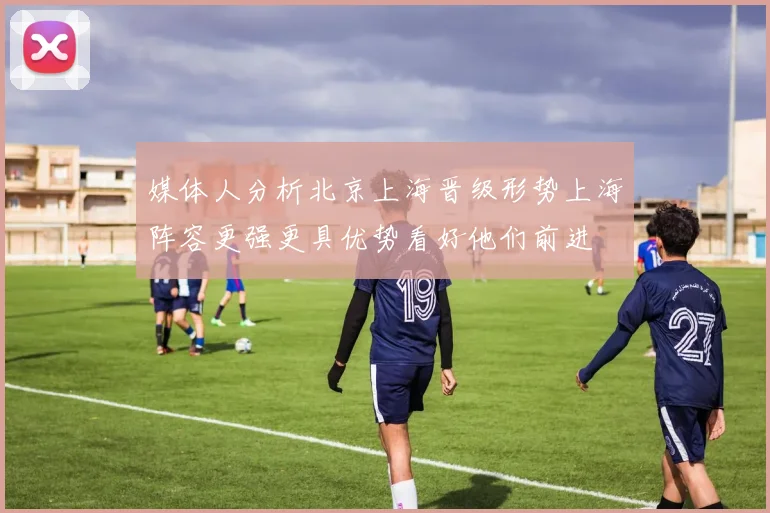 媒体人分析北京上海晋级形势上海阵容更强更具优势看好他们前进