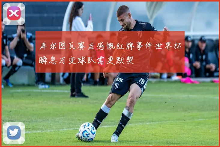 库尔图瓦赛后感慨红牌事件世界杯瞬息万变球队需更默契