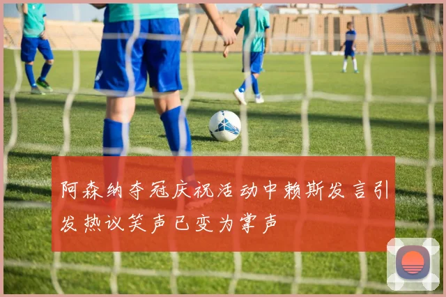 阿森纳夺冠庆祝活动中赖斯发言引发热议笑声已变为掌声